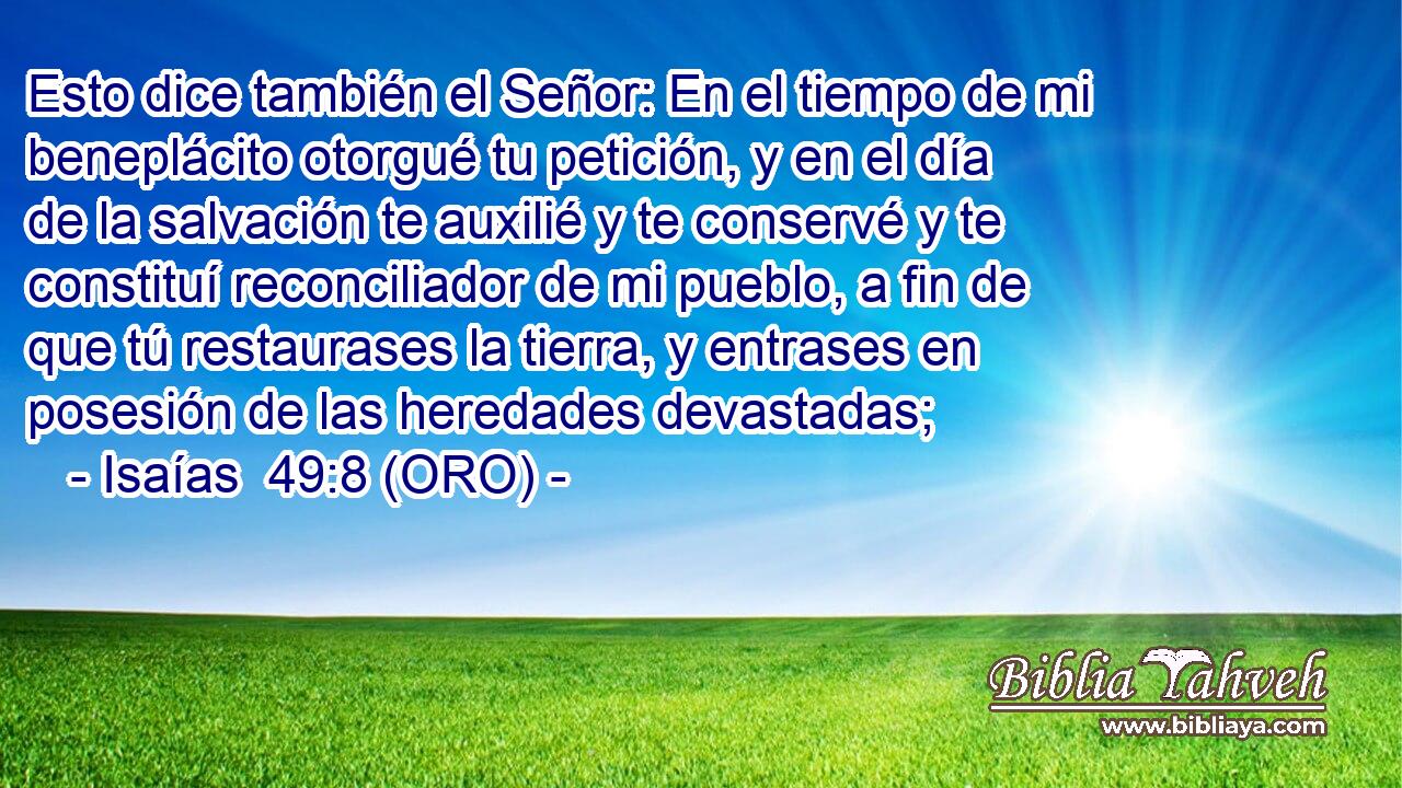  Esto dice también el Señor: En el tiempo de mi beneplácito otorgué tu petición, y en el día de la salvación te auxilié y te conservé y te constituí reconciliador de mi pueblo, a fin de que tú restaurases la tierra, y entrases en posesión de las heredades devastadas; 