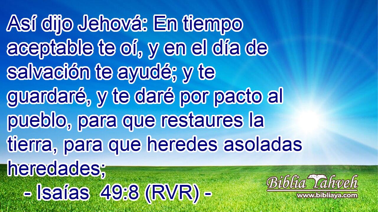 Así dijo Jehová: En tiempo aceptable te oí, y en el día de salvación te ayudé; y te guardaré, y te daré por pacto al pueblo, para que restaures la tierra, para que heredes asoladas heredades;