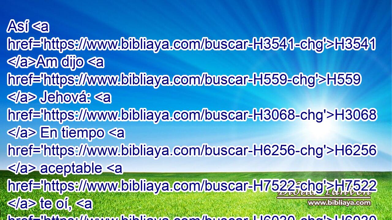 Así H3541 Am dijo H559  Jehová: H3068  En tiempo H6256  aceptable H7522  te oí, H6030  y en el día H3117  de salvación H3444  te ayudé; H5826  y te guardaré, H5341 VqAPSC1 y te daré H5414 VqAPSC1 por pacto H1285  al pueblo, H5971  H6965 para que restaures la tierra, H776  para que heredes H5157  asoladas H8074 VqAtPF-N heredades; H5159  