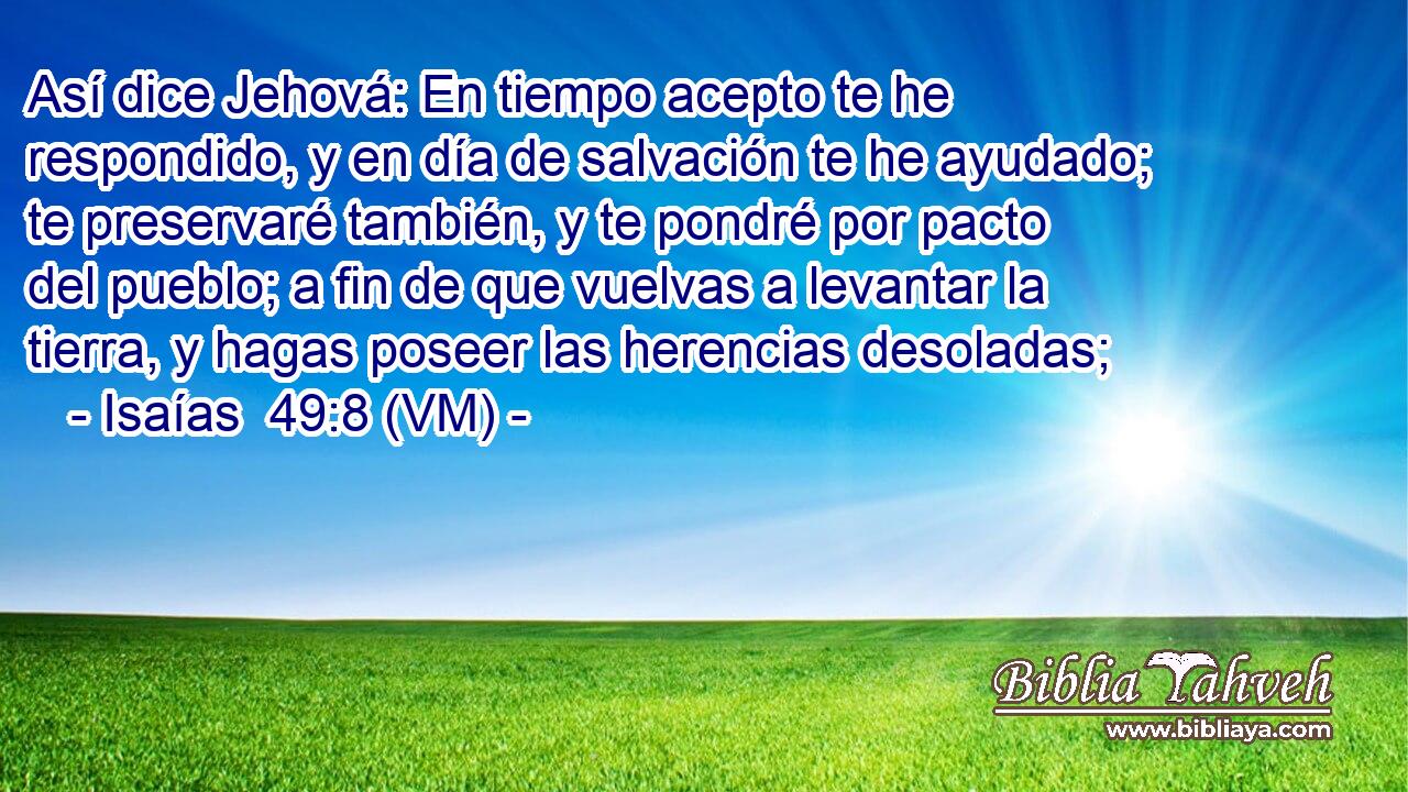  Así dice Jehová: En tiempo acepto te he respondido, y en día de salvación te he ayudado; te preservaré también, y te pondré por pacto del pueblo; a fin de que vuelvas a levantar la tierra, y hagas poseer las herencias desoladas; 