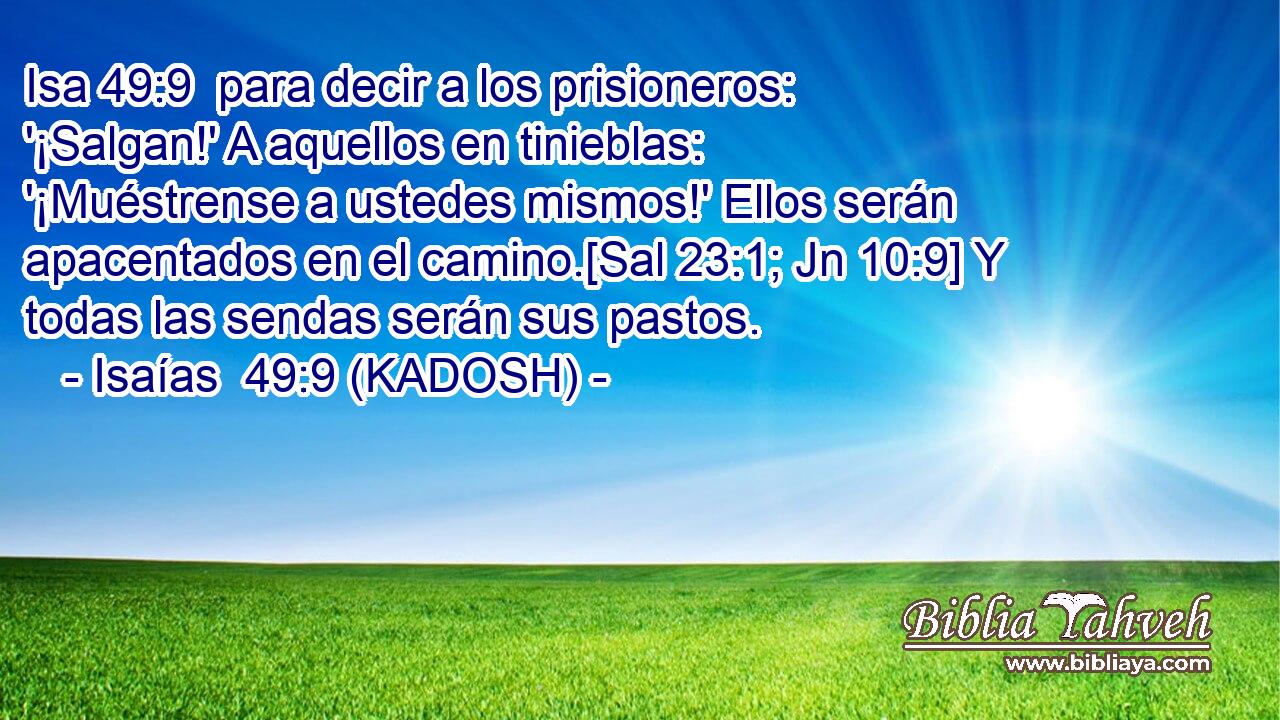  para decir a los prisioneros: '¡Salgan!' A aquellos en tinieblas: '¡Muéstrense a ustedes mismos!' Ellos serán apacentados en el camino.[Sal 23:1; Jn 10:9] Y todas las sendas serán sus pastos. 