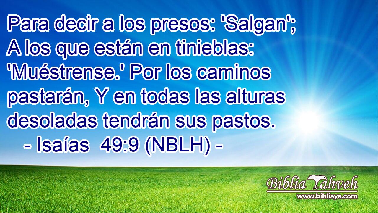  Para decir a los presos: 'Salgan'; A los que están en tinieblas: 'Muéstrense.' Por los caminos pastarán, Y en todas las alturas desoladas tendrán sus pastos. 