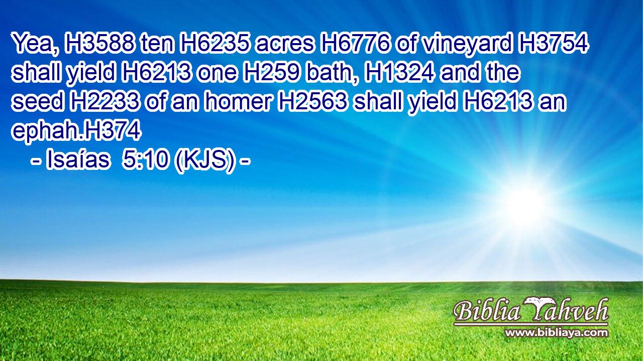 Yea, H3588 ten H6235 acres H6776 of vineyard H3754 shall yield H6213 one H259 bath, H1324 and the seed H2233 of an homer H2563 shall yield H6213 an ephah.H374