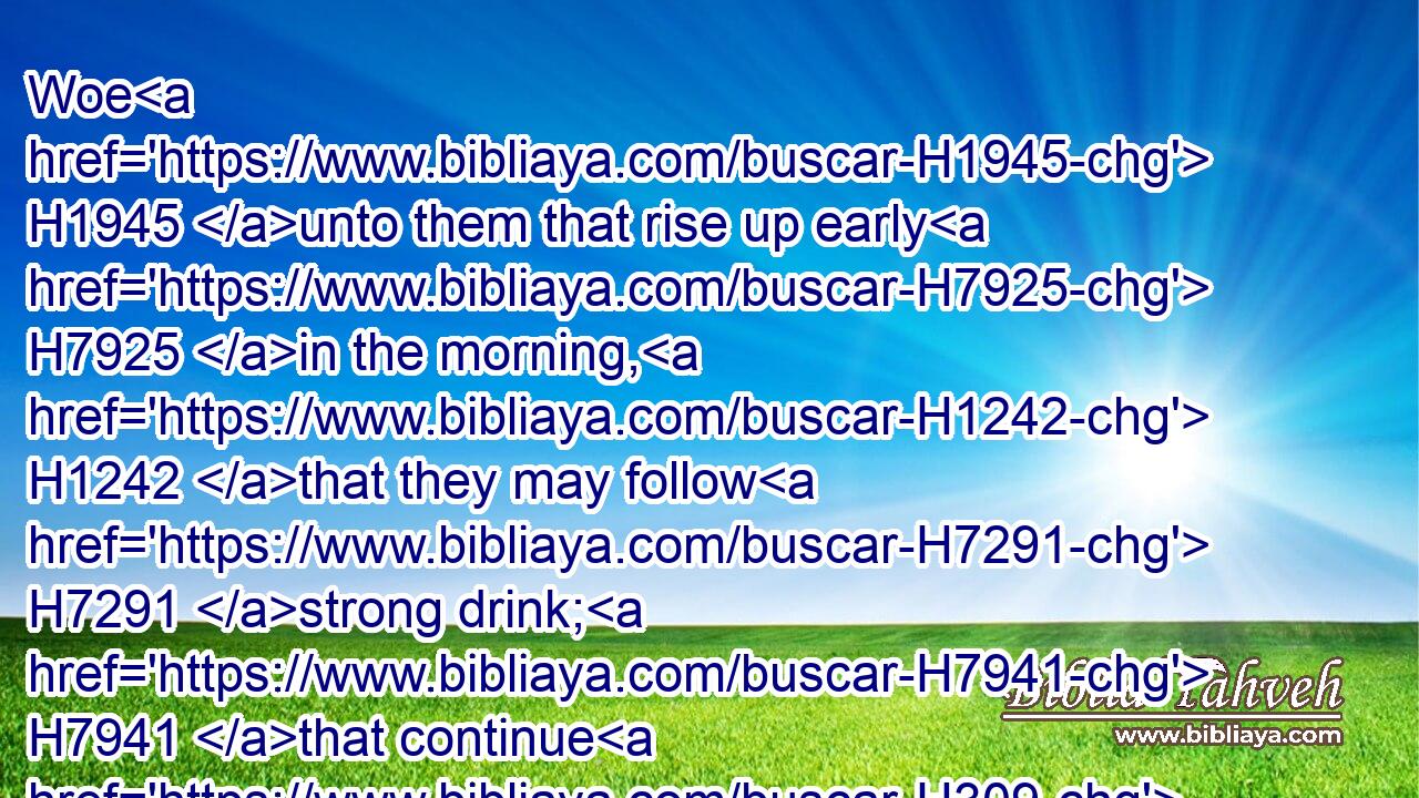 Woe H1945 unto them that rise up early H7925 in the morning, H1242 that they may follow H7291 strong drink; H7941 that continue H309 until night, H5399 till wine H3196 inflame H1814 them!