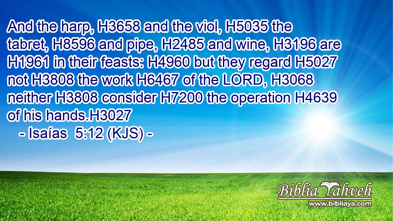 And the harp, H3658 and the viol, H5035 the tabret, H8596 and pipe, H2485 and wine, H3196 are H1961 in their feasts: H4960 but they regard H5027 not H3808 the work H6467 of the LORD, H3068 neither H3808 consider H7200 the operation H4639 of his hands.H3027