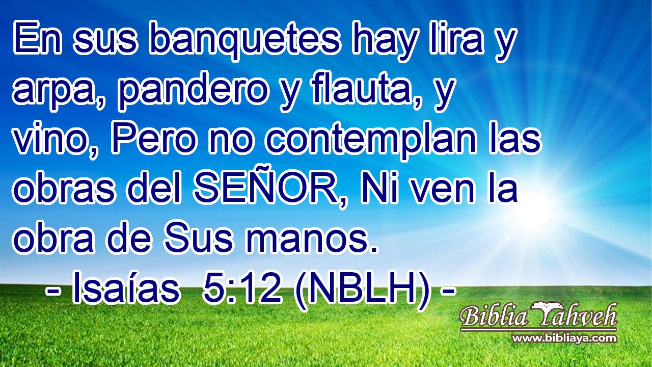  En sus banquetes hay lira y arpa, pandero y flauta, y vino, Pero no contemplan las obras del SEÑOR, Ni ven la obra de Sus manos. 