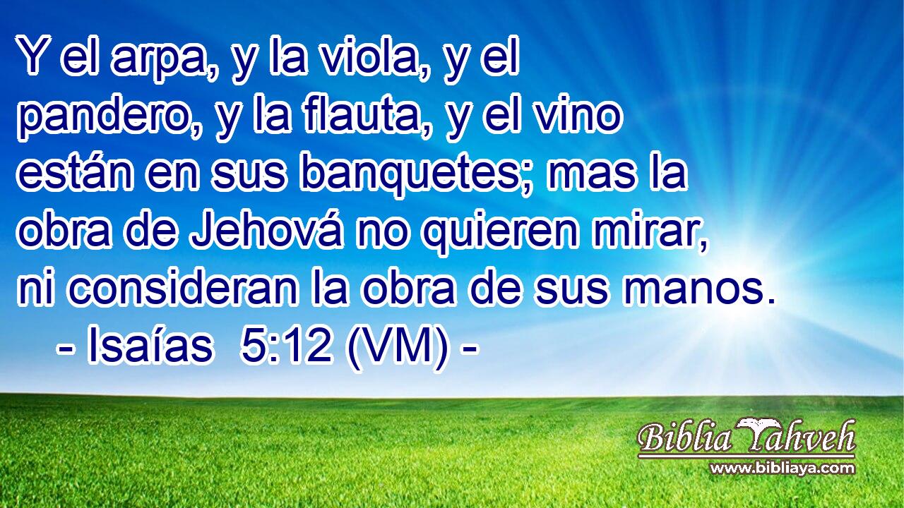  Y el arpa, y la viola, y el pandero, y la flauta, y el vino están en sus banquetes; mas la obra de Jehová no quieren mirar, ni consideran la obra de sus manos. 