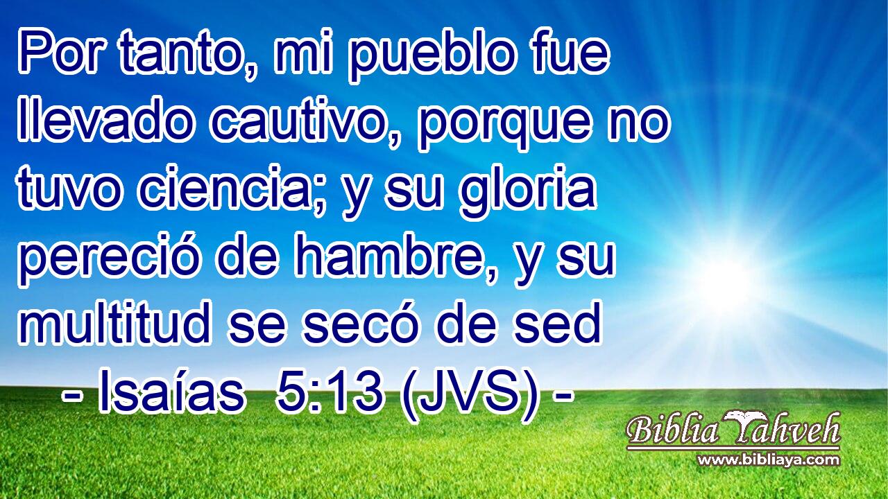 Por tanto, mi pueblo fue llevado cautivo, porque no tuvo ciencia; y su gloria pereció de hambre, y su multitud se secó de sed