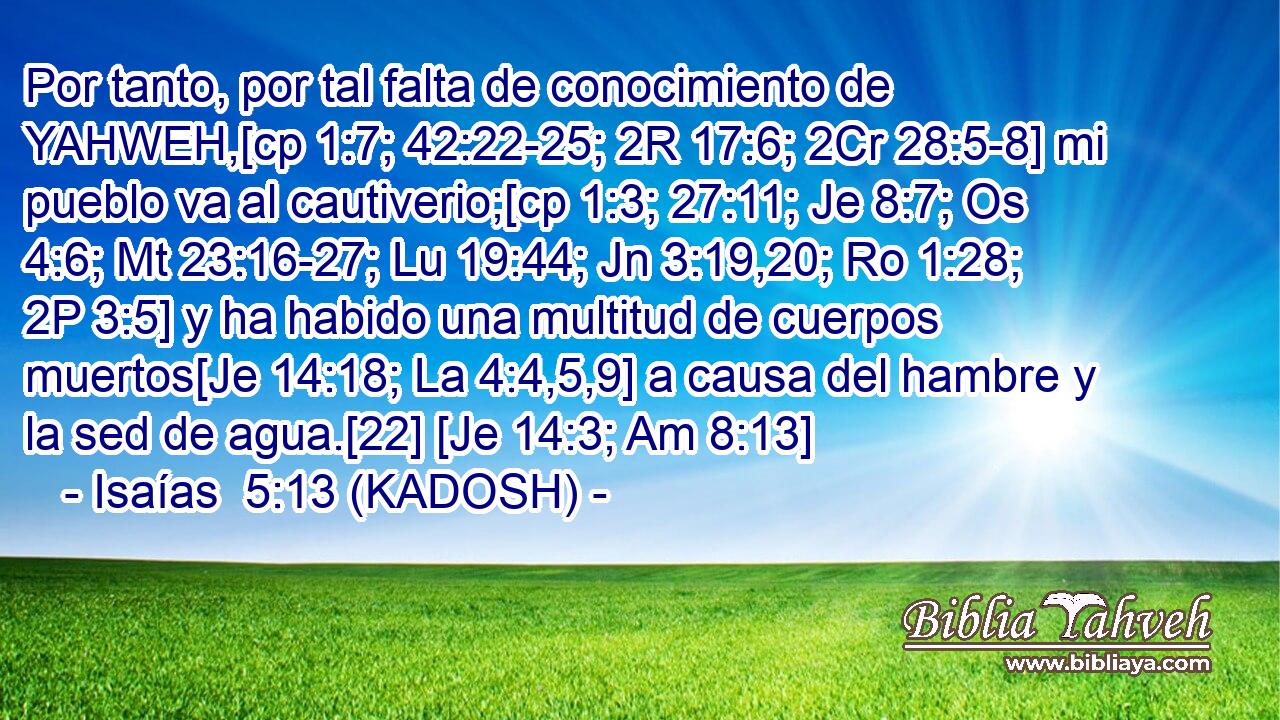  Por tanto, por tal falta de conocimiento de YAHWEH,[cp 1:7; 42:22-25; 2R 17:6; 2Cr 28:5-8] mi pueblo va al cautiverio;[cp 1:3; 27:11; Je 8:7; Os 4:6; Mt 23:16-27; Lu 19:44; Jn 3:19,20; Ro 1:28; 2P 3:5] y ha habido una multitud de cuerpos muertos[Je 14:18; La 4:4,5,9] a causa del hambre y la sed de agua.[22] [Je 14:3; Am 8:13] 
