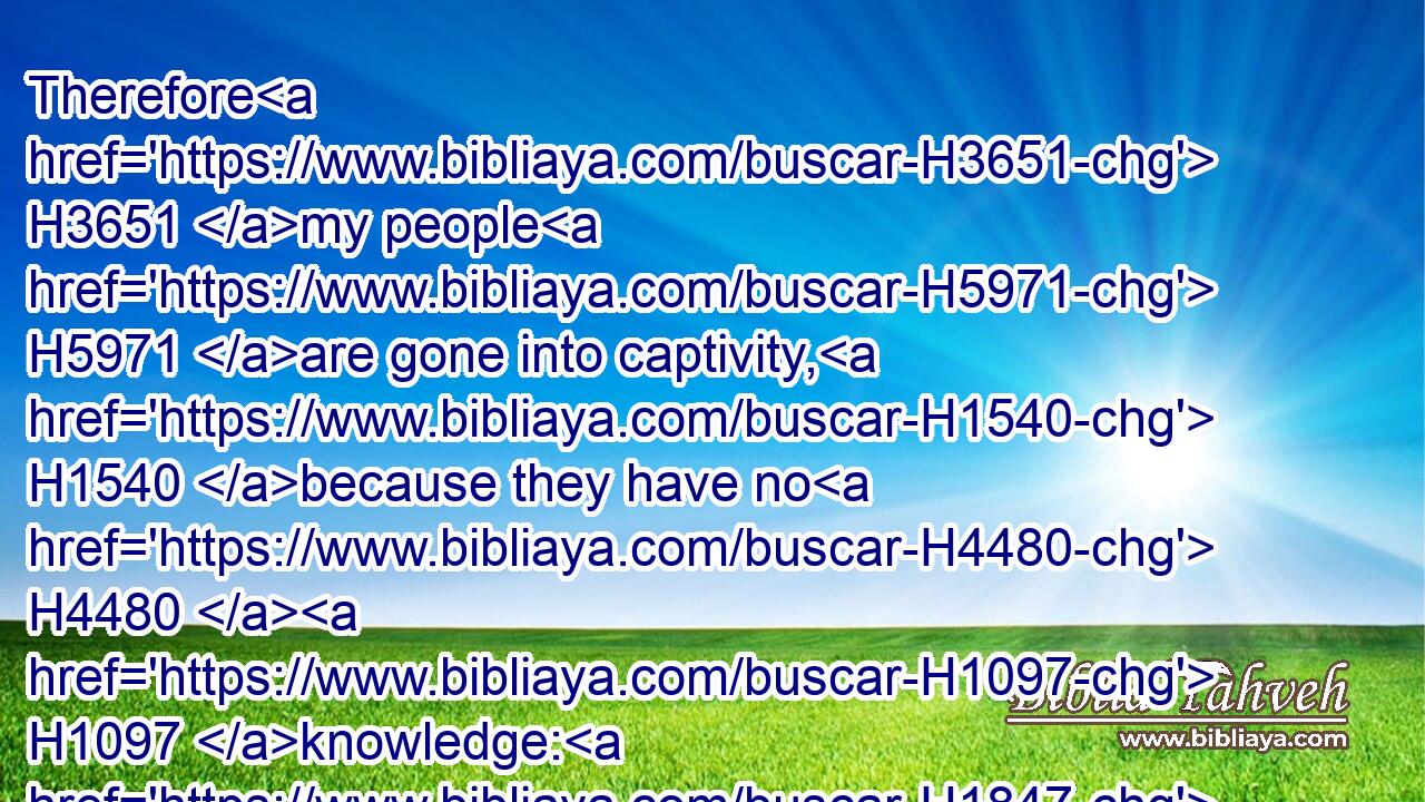 Therefore H3651 my people H5971 are gone into captivity, H1540 because they have no H4480  H1097 knowledge: H1847 and their honourable H3519 men H4962 are famished, H7458 and their multitude H1995 dried up H6704 with thirst.H6772