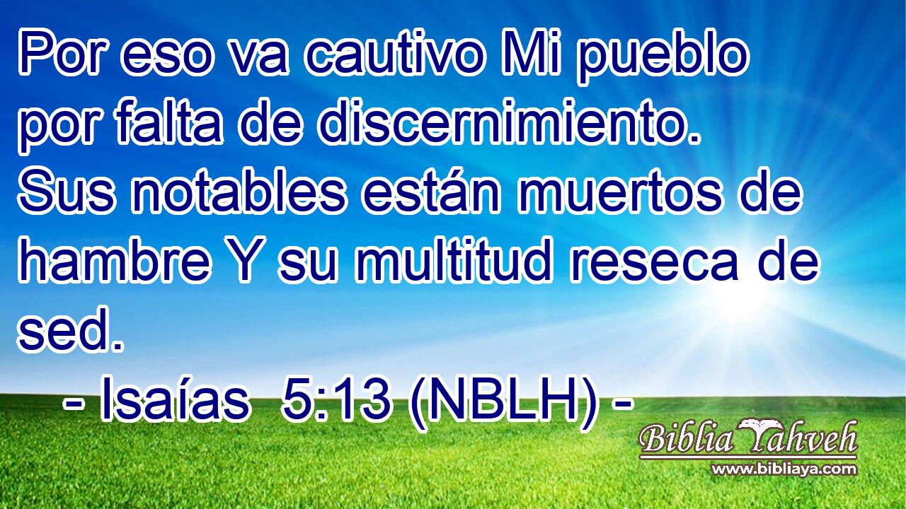  Por eso va cautivo Mi pueblo por falta de discernimiento. Sus notables están muertos de hambre Y su multitud reseca de sed. 