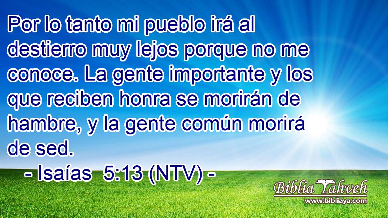 Por lo tanto mi pueblo irá al destierro muy lejos porque no me conoce. La gente importante y los que reciben honra se morirán de hambre, y la gente común morirá de sed.