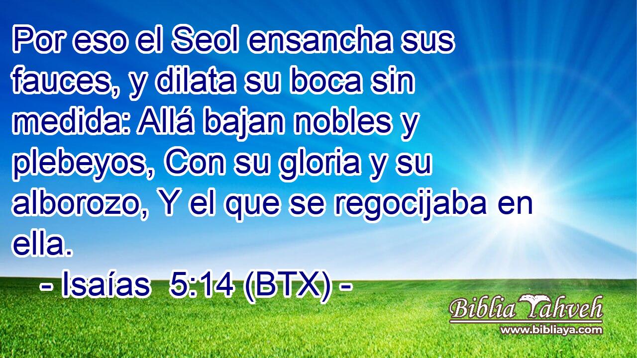 Por eso el Seol ensancha sus fauces, y dilata su boca sin medida: Allá bajan nobles y plebeyos, Con su gloria y su alborozo, Y el que se regocijaba en ella.