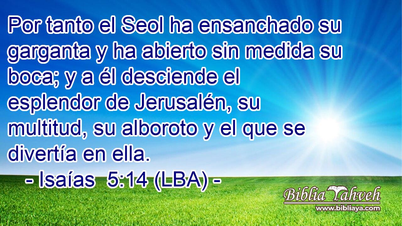 Por tanto el Seol ha ensanchado su garganta y ha abierto sin medida su boca; y a él desciende el esplendor de Jerusalén, su multitud, su alboroto y el que se divertía en ella.