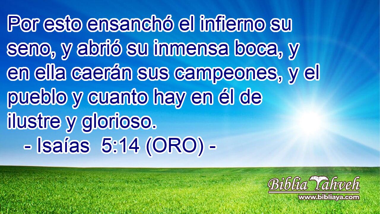  Por esto ensanchó el infierno su seno, y abrió su inmensa boca, y en ella caerán sus campeones, y el pueblo y cuanto hay en él de ilustre y glorioso. 