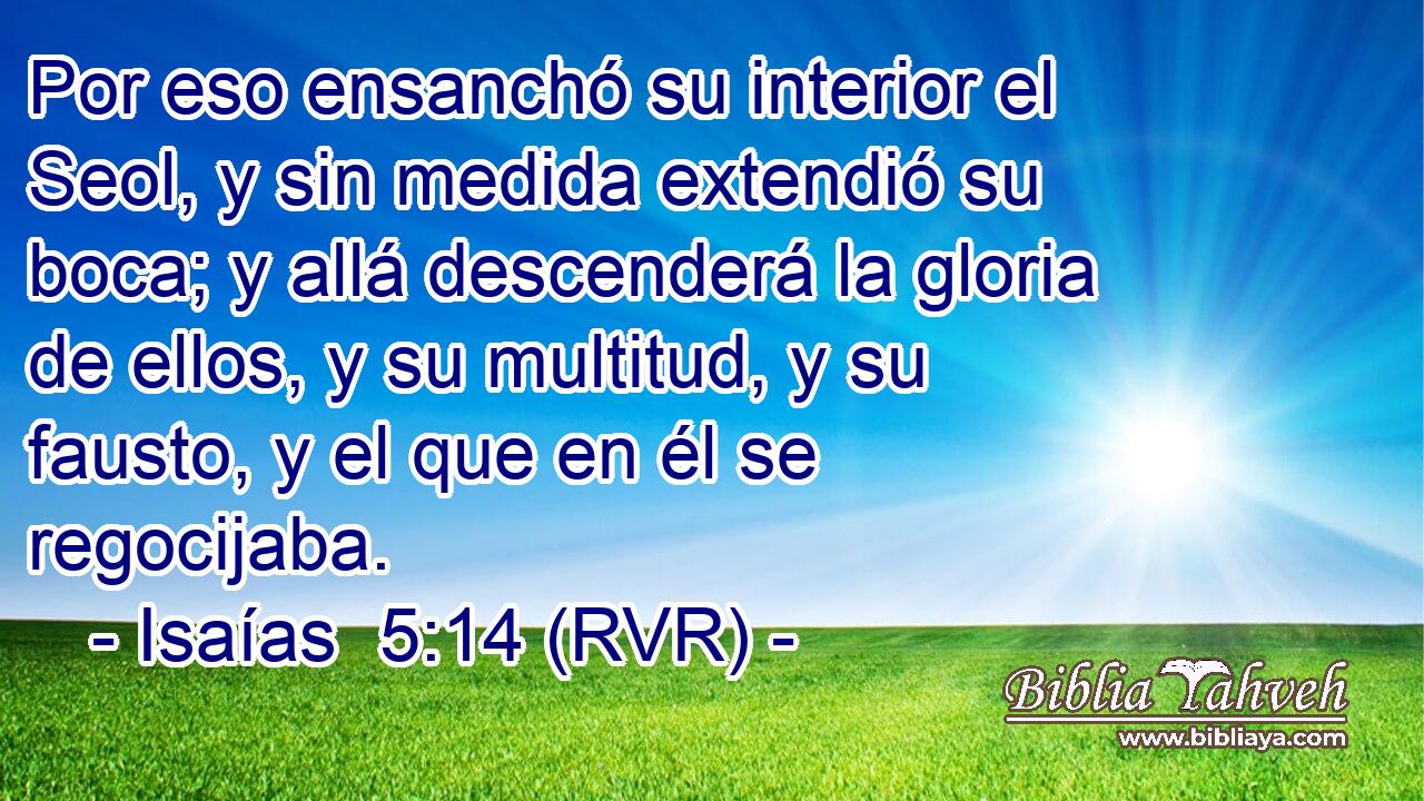 Por eso ensanchó su interior el Seol, y sin medida extendió su boca; y allá descenderá la gloria de ellos, y su multitud, y su fausto, y el que en él se regocijaba.