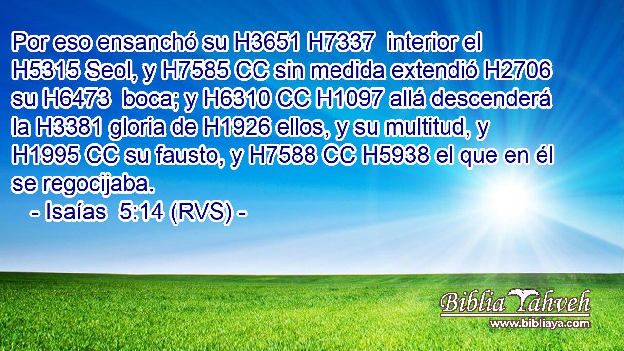 Por eso ensanchó su H3651 H7337  interior el H5315 Seol, y H7585 CC sin medida extendió H2706  su H6473  boca; y H6310 CC H1097 allá descenderá la H3381 gloria de H1926 ellos, y su multitud, y H1995 CC su fausto, y H7588 CC H5938 el que en él se regocijaba. 