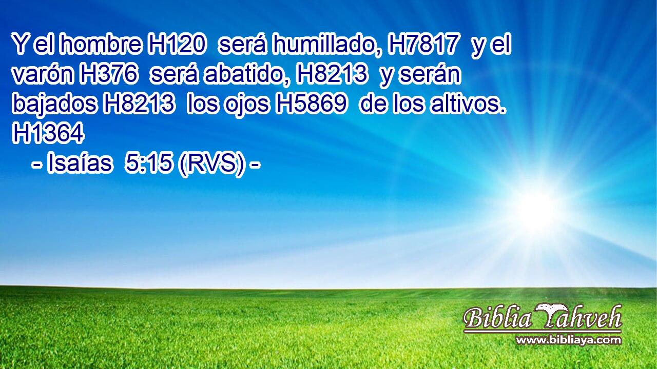 Y el hombre H120  será humillado, H7817  y el varón H376  será abatido, H8213  y serán bajados H8213  los ojos H5869  de los altivos. H1364  