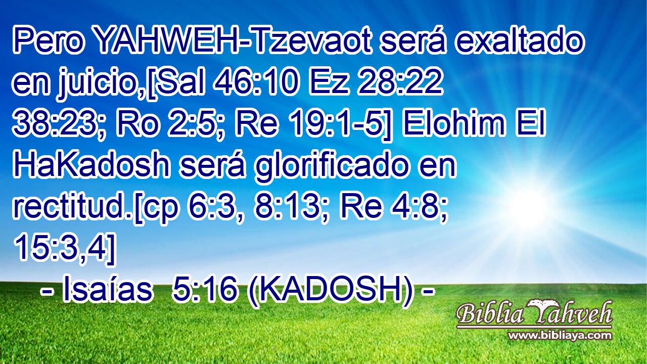  Pero YAHWEH-Tzevaot será exaltado en juicio,[Sal 46:10 Ez 28:22 38:23; Ro 2:5; Re 19:1-5] Elohim El HaKadosh será glorificado en rectitud.[cp 6:3, 8:13; Re 4:8; 15:3,4] 
