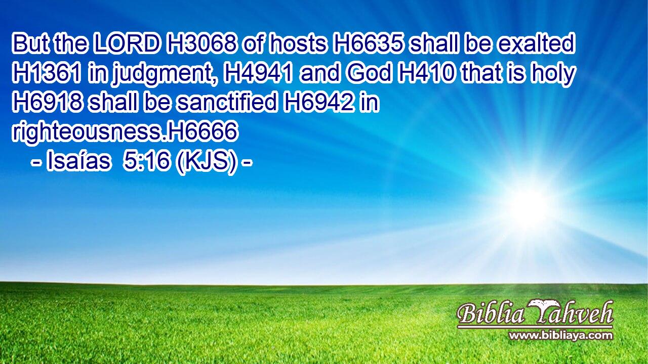 But the LORD H3068 of hosts H6635 shall be exalted H1361 in judgment, H4941 and God H410 that is holy H6918 shall be sanctified H6942 in righteousness.H6666