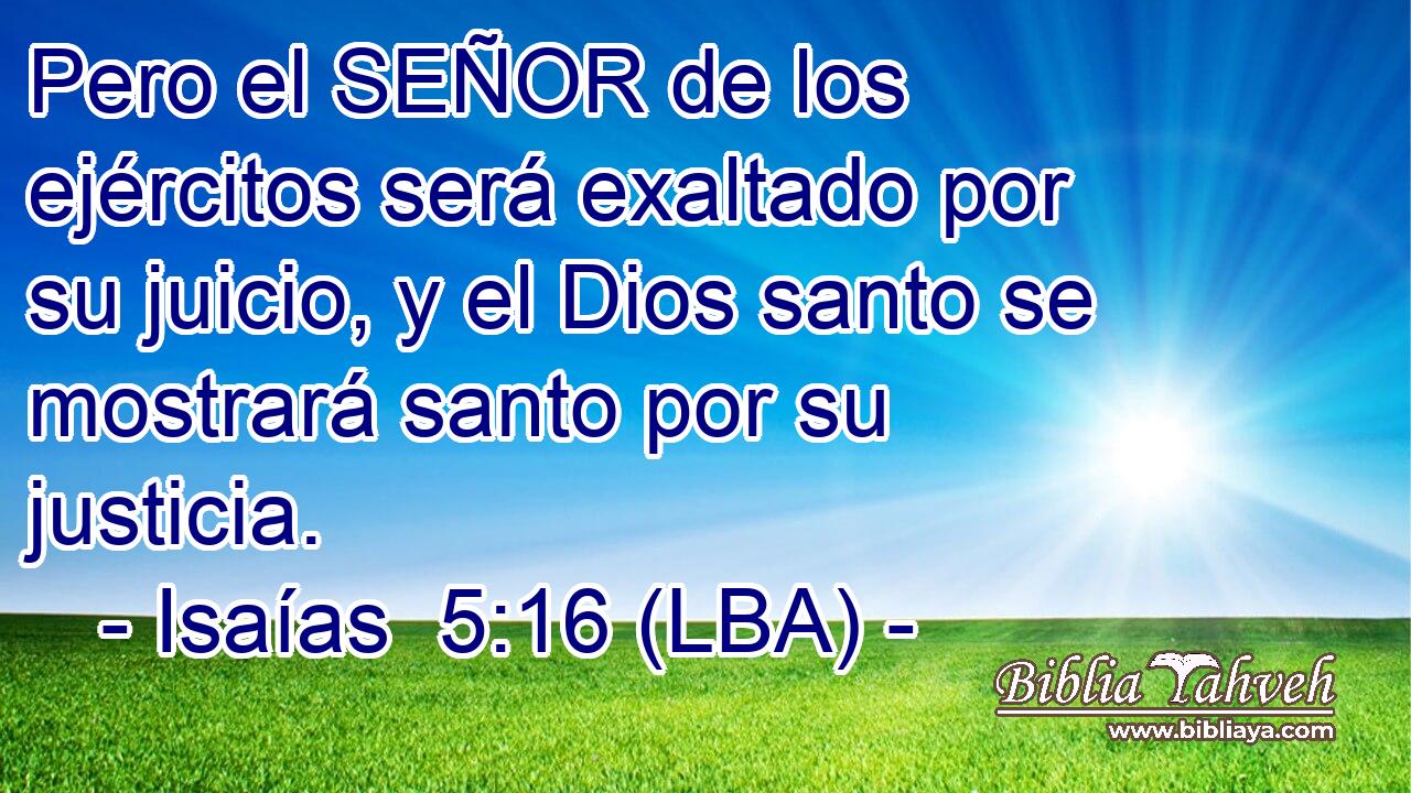Pero el SEÑOR de los ejércitos será exaltado por su juicio, y el Dios santo se mostrará santo por su justicia.