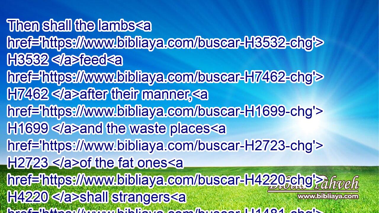 Then shall the lambs H3532 feed H7462 after their manner, H1699 and the waste places H2723 of the fat ones H4220 shall strangers H1481 eat.H398