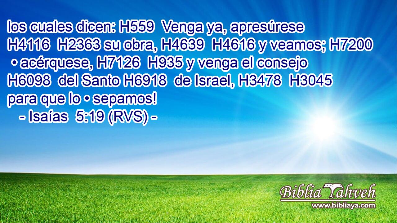 los cuales dicen: H559  Venga ya, apresúrese H4116  H2363 su obra, H4639  H4616 y veamos; H7200  • acérquese, H7126  H935 y venga el consejo H6098  del Santo H6918  de Israel, H3478  H3045 para que lo • sepamos! 