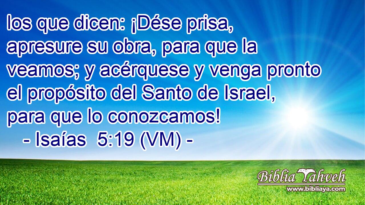  los que dicen: ¡Dése prisa, apresure su obra, para que la veamos; y acérquese y venga pronto el propósito del Santo de Israel, para que lo conozcamos! 