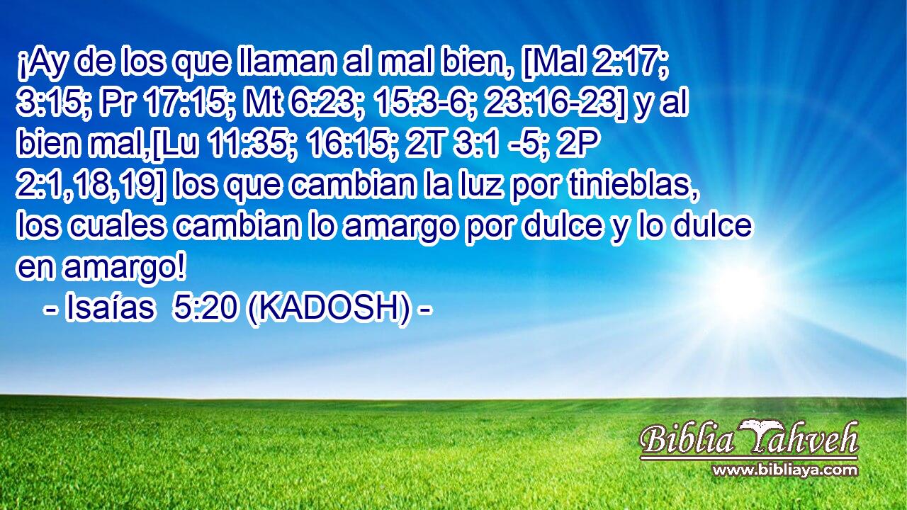 ¡Ay de los que llaman al mal bien, [Mal 2:17; 3:15; Pr 17:15; Mt 6:23; 15:3-6; 23:16-23] y al bien mal,[Lu 11:35; 16:15; 2T 3:1 -5; 2P 2:1,18,19] los que cambian la luz por tinieblas, los cuales cambian lo amargo por dulce y lo dulce en amargo! 