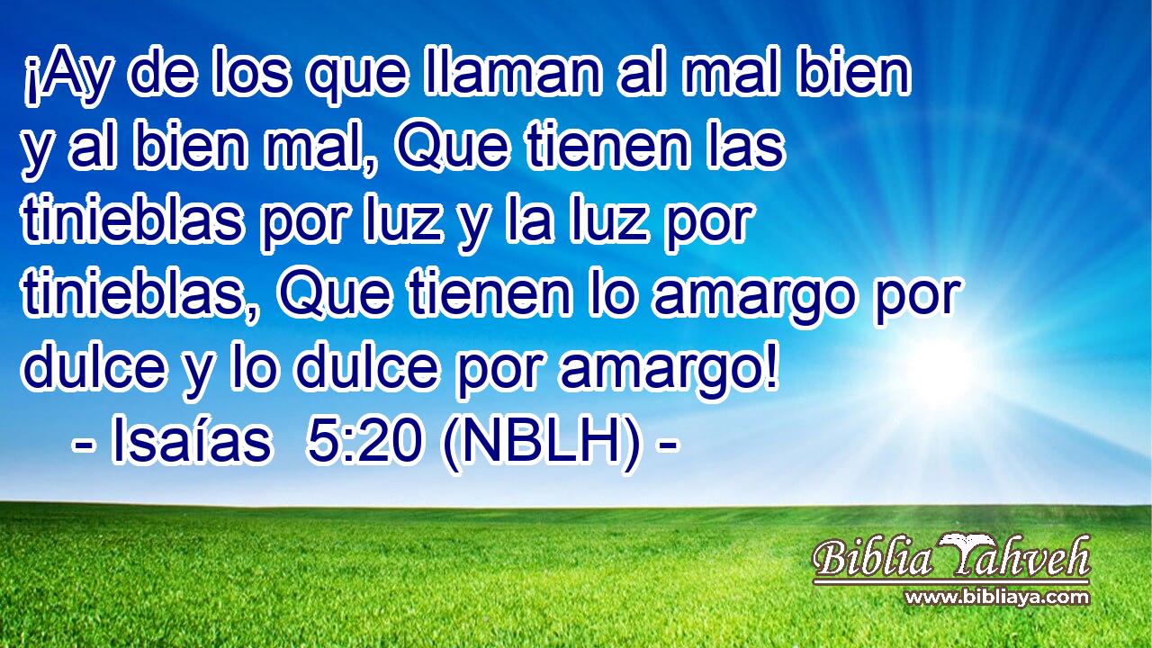  ¡Ay de los que llaman al mal bien y al bien mal, Que tienen las tinieblas por luz y la luz por tinieblas, Que tienen lo amargo por dulce y lo dulce por amargo! 