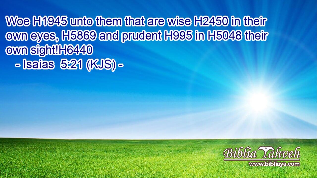 Woe H1945 unto them that are wise H2450 in their own eyes, H5869 and prudent H995 in H5048 their own sight!H6440