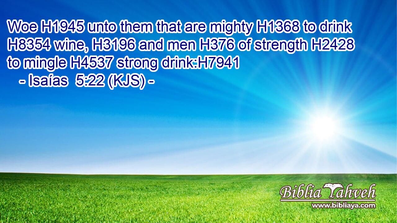 Woe H1945 unto them that are mighty H1368 to drink H8354 wine, H3196 and men H376 of strength H2428 to mingle H4537 strong drink:H7941