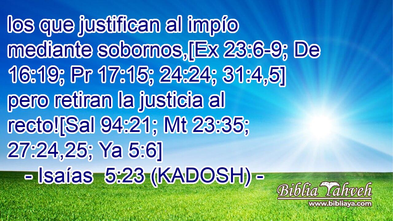  los que justifican al impío mediante sobornos,[Ex 23:6-9; De 16:19; Pr 17:15; 24:24; 31:4,5] pero retiran la justicia al recto![Sal 94:21; Mt 23:35; 27:24,25; Ya 5:6] 