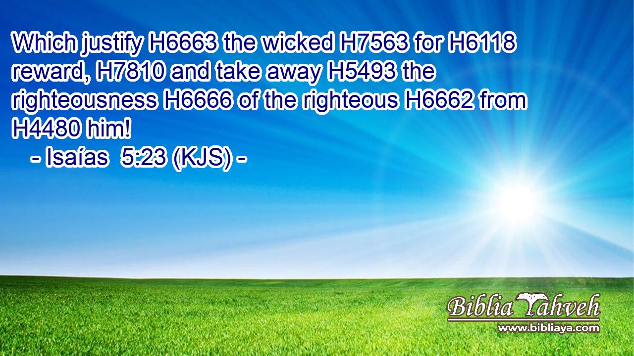 Which justify H6663 the wicked H7563 for H6118 reward, H7810 and take away H5493 the righteousness H6666 of the righteous H6662 from H4480 him!
