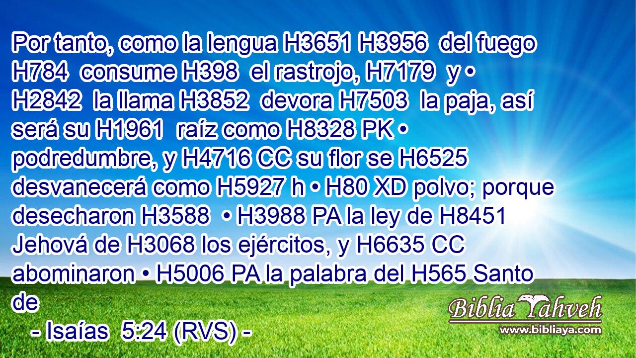 Por tanto, como la lengua H3651 H3956  del fuego H784  consume H398  el rastrojo, H7179  y • H2842  la llama H3852  devora H7503  la paja, así será su H1961  raíz como H8328 PK • podredumbre, y H4716 CC su flor se H6525 desvanecerá como H5927 h • H80 XD polvo; porque desecharon H3588  • H3988 PA la ley de H8451 Jehová de H3068 los ejércitos, y H6635 CC abominaron • H5006 PA la palabra del H565 Santo de
