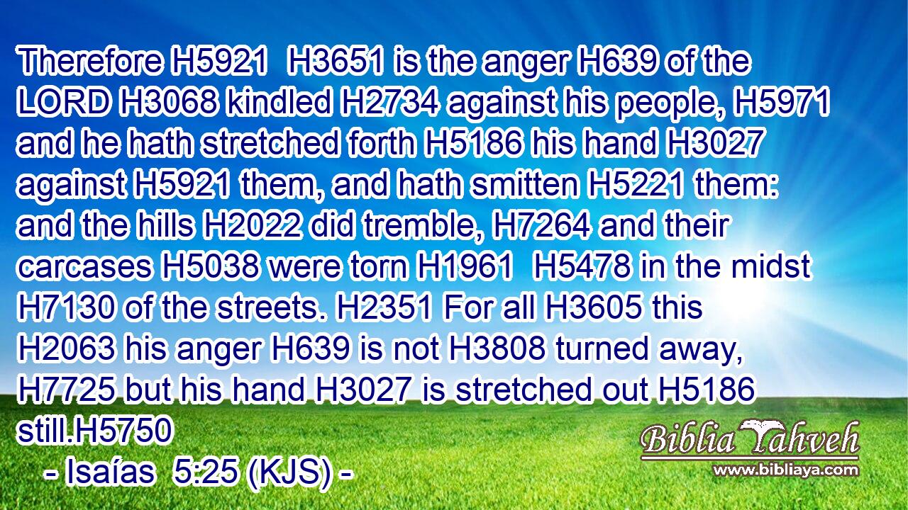 Therefore H5921  H3651 is the anger H639 of the LORD H3068 kindled H2734 against his people, H5971 and he hath stretched forth H5186 his hand H3027 against H5921 them, and hath smitten H5221 them: and the hills H2022 did tremble, H7264 and their carcases H5038 were torn H1961  H5478 in the midst H7130 of the streets. H2351 For all H3605 this H2063 his anger H639 is not H3808 turned away, H7725 but his hand H3027 is stretched out H5186 still.H5750