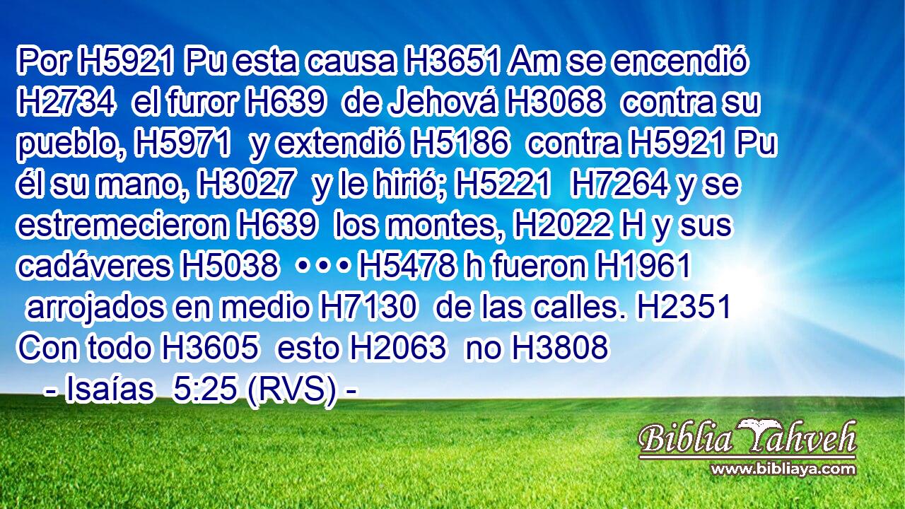 Por H5921 Pu esta causa H3651 Am se encendió H2734  el furor H639  de Jehová H3068  contra su pueblo, H5971  y extendió H5186  contra H5921 Pu él su mano, H3027  y le hirió; H5221  H7264 y se estremecieron H639  los montes, H2022 H y sus cadáveres H5038  • • • H5478 h fueron H1961  arrojados en medio H7130  de las calles. H2351  Con todo H3605  esto H2063  no H3808 