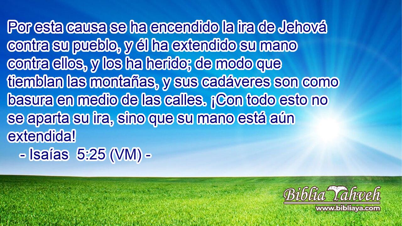  Por esta causa se ha encendido la ira de Jehová contra su pueblo, y él ha extendido su mano contra ellos, y los ha herido; de modo que tiemblan las montañas, y sus cadáveres son como basura en medio de las calles. ¡Con todo esto no se aparta su ira, sino que su mano está aún extendida! 