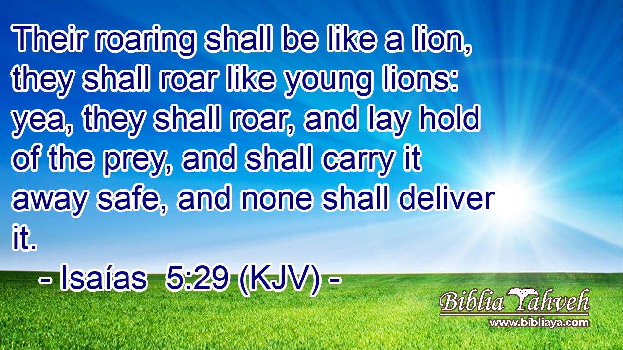 Their roaring shall be like a lion, they shall roar like young lions: yea, they shall roar, and lay hold of the prey, and shall carry it away safe, and none shall deliver it.