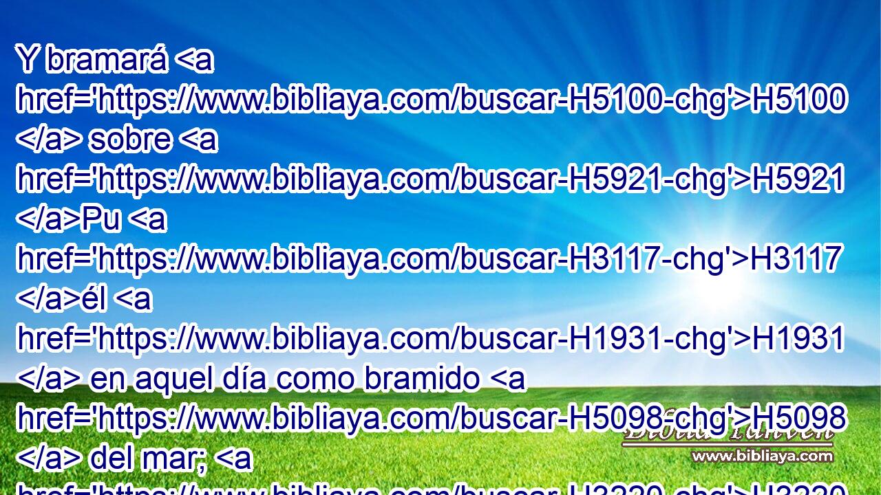Y bramará H5100  sobre H5921 Pu H3117 él H1931  en aquel día como bramido H5098  del mar; H3220  entonces mirará H5027  hacia la tierra, H776  y he aquí H2009 Ah tinieblas H2822  de tribulación, H6862  y en sus H1931  cielos H6183  se oscurecerá H2821  la luz. H216  