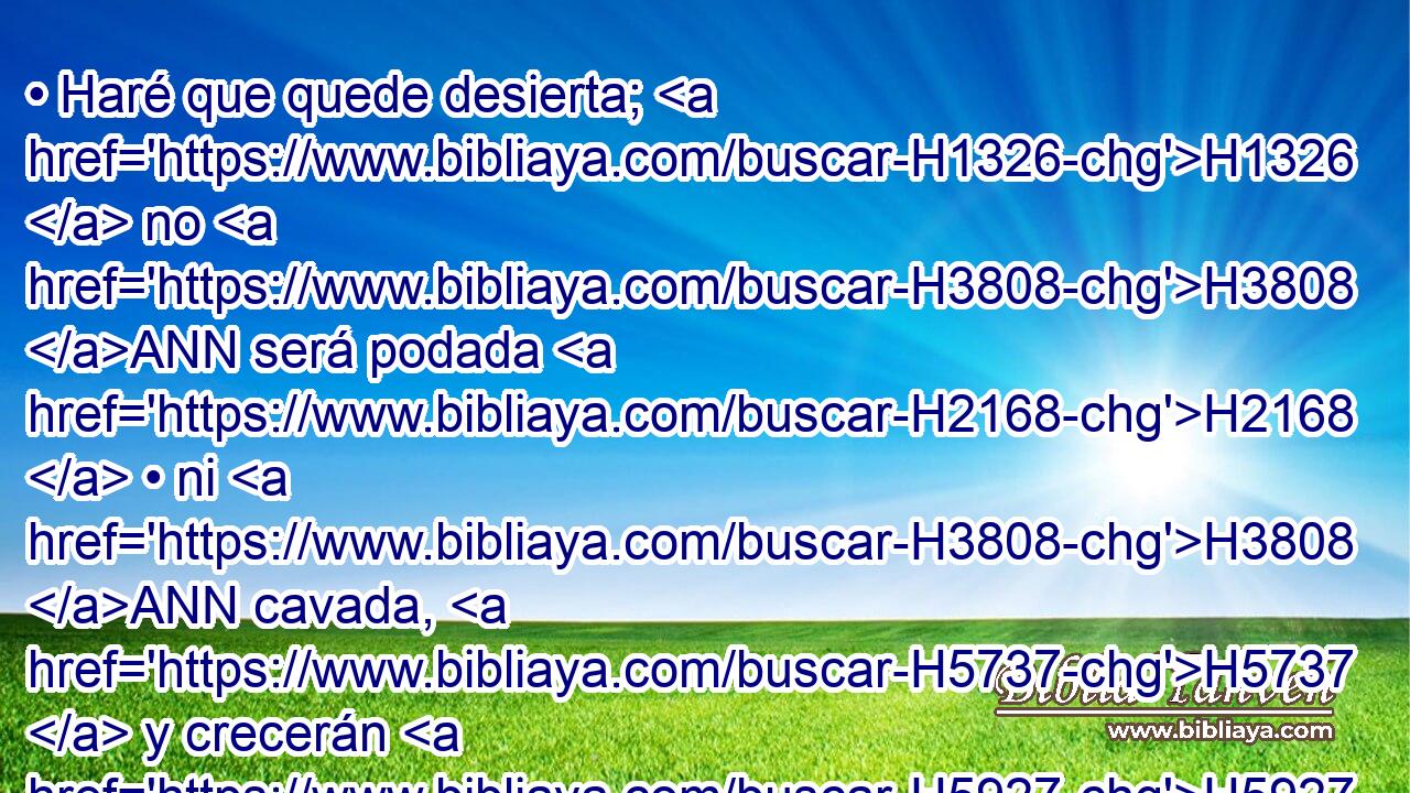 • Haré que quede desierta; H1326  no H3808 ANN será podada H2168  • ni H3808 ANN cavada, H5737  y crecerán H5927  el cardo H8068  H7898 y los espinos; H7896  y aun a H5921 Pu las nubes H5645 H mandaré H6680  que no derramen H4306  lluvia H4305  sobre H5921 Pu ella. 