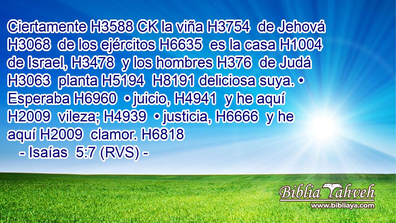 Ciertamente H3588 CK la viña H3754  de Jehová H3068  de los ejércitos H6635  es la casa H1004  de Israel, H3478  y los hombres H376  de Judá H3063  planta H5194  H8191 deliciosa suya. • Esperaba H6960  • juicio, H4941  y he aquí H2009  vileza; H4939  • justicia, H6666  y he aquí H2009  clamor. H6818  