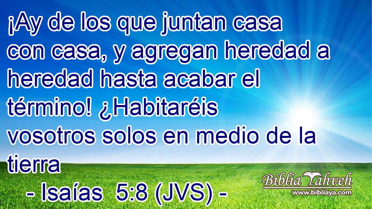 ¡Ay de los que juntan casa con casa, y agregan heredad a heredad hasta acabar el término! ¿Habitaréis vosotros solos en medio de la tierra