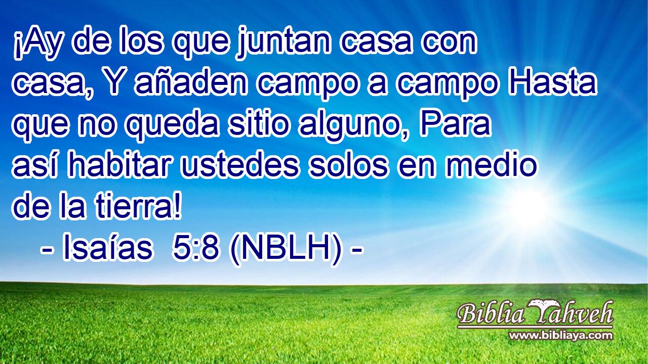  ¡Ay de los que juntan casa con casa, Y añaden campo a campo Hasta que no queda sitio alguno, Para así habitar ustedes solos en medio de la tierra! 