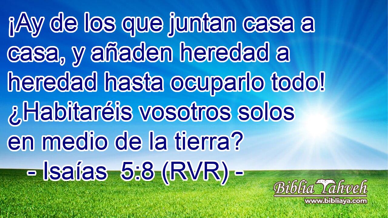 ¡Ay de los que juntan casa a casa, y añaden heredad a heredad hasta ocuparlo todo! ¿Habitaréis vosotros solos en medio de la tierra?