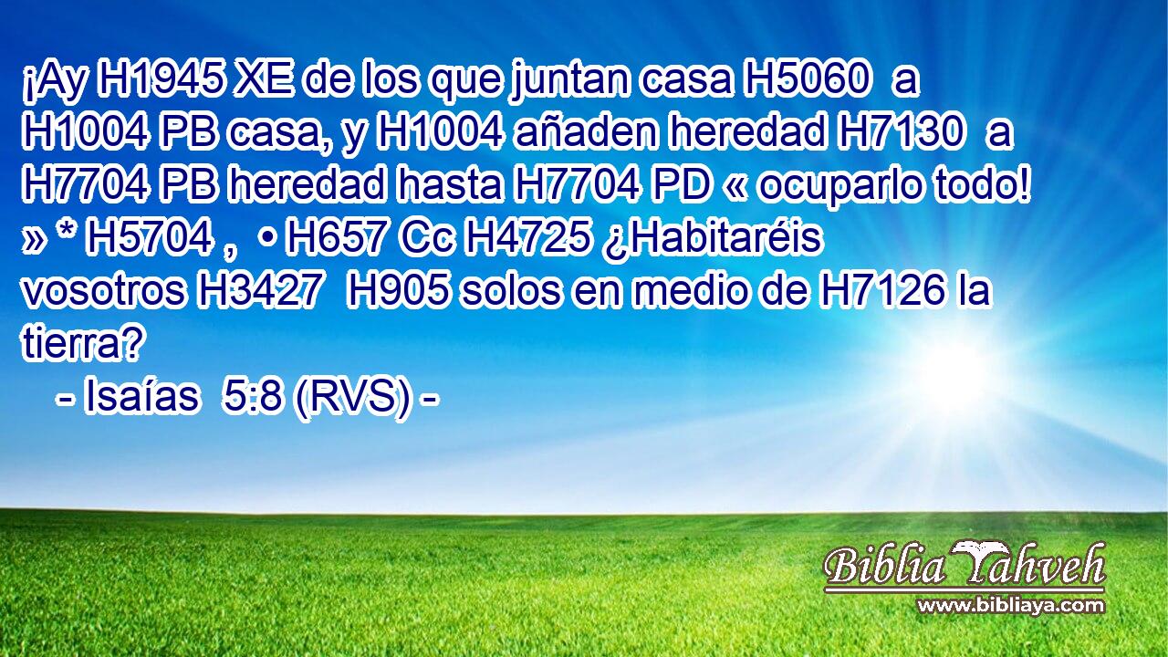 ¡Ay H1945 XE de los que juntan casa H5060  a H1004 PB casa, y H1004 añaden heredad H7130  a H7704 PB heredad hasta H7704 PD « ocuparlo todo! » * H5704 ,  • H657 Cc H4725 ¿Habitaréis vosotros H3427  H905 solos en medio de H7126 la tierra? 