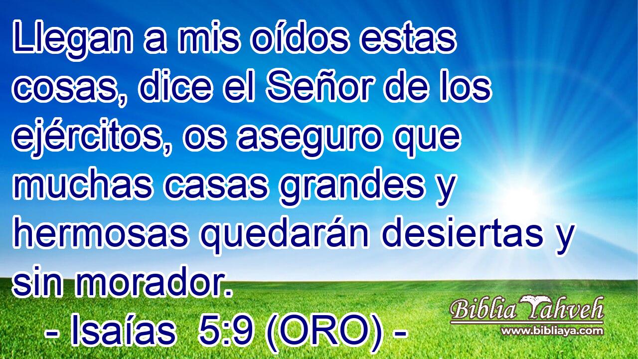  Llegan a mis oídos estas cosas, dice el Señor de los ejércitos, os aseguro que muchas casas grandes y hermosas quedarán desiertas y sin morador. 