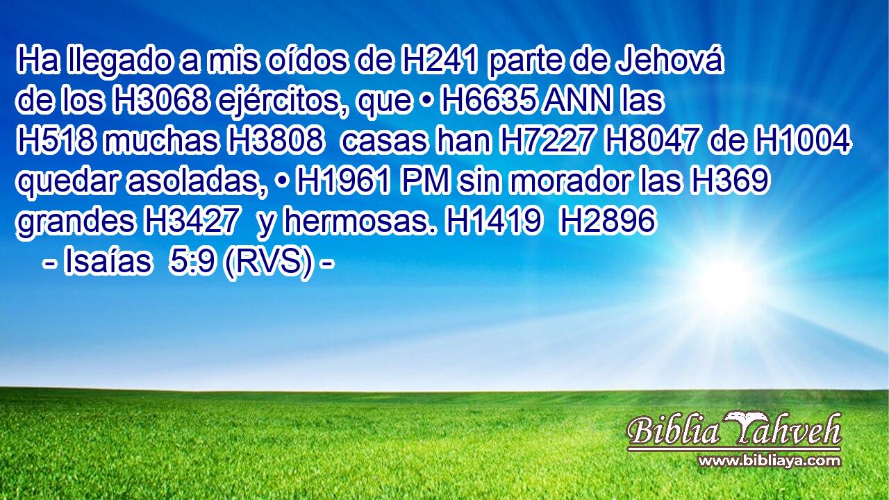 Ha llegado a mis oídos de H241 parte de Jehová de los H3068 ejércitos, que • H6635 ANN las H518 muchas H3808  casas han H7227 H8047 de H1004 quedar asoladas, • H1961 PM sin morador las H369 grandes H3427  y hermosas. H1419  H2896 