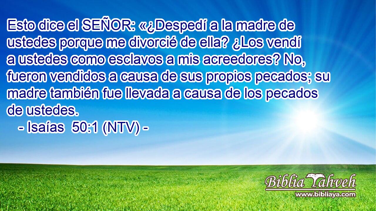 Esto dice el SEÑOR: «¿Despedí a la madre de ustedes porque me divorcié de ella? ¿Los vendí a ustedes como esclavos a mis acreedores? No, fueron vendidos a causa de sus propios pecados; su madre también fue llevada a causa de los pecados de ustedes.