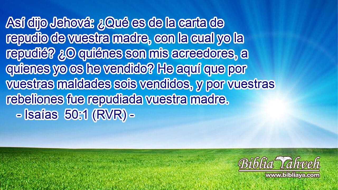 Así dijo Jehová: ¿Qué es de la carta de repudio de vuestra madre, con la cual yo la repudié? ¿O quiénes son mis acreedores, a quienes yo os he vendido? He aquí que por vuestras maldades sois vendidos, y por vuestras rebeliones fue repudiada vuestra madre.